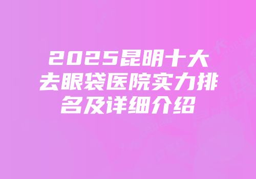 2025昆明十大去眼袋医院实力排名及详细介绍