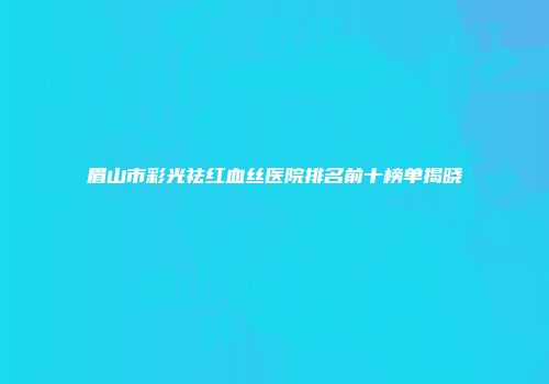 眉山市彩光祛红血丝医院排名前十榜单揭晓