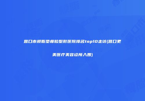 营口市颊脂垫瘦脸整形医院排名top10走访(营口更美医疗美容诊所入围)
