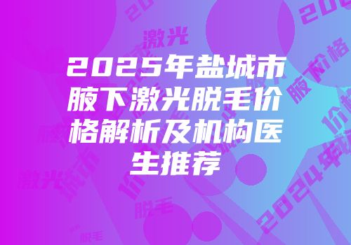 2025年盐城市腋下激光脱毛价格解析及机构医生推荐
