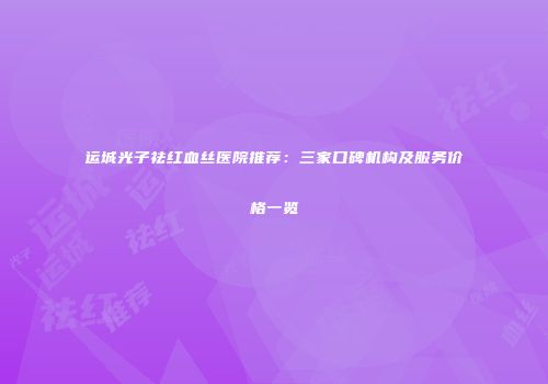 运城光子祛红血丝医院推荐：三家口碑机构及服务价格一览