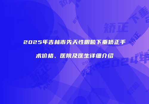2025年吉林市先天性眼睑下垂矫正手术价格、医院及医生详细介绍