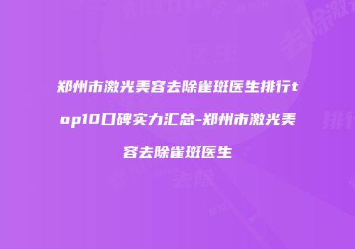 郑州市激光美容去除雀斑医生排行top10口碑实力汇总-郑州市激光美容去除雀斑医生