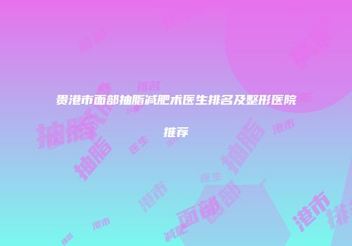贵港市面部抽脂减肥术医生排名及整形医院推荐