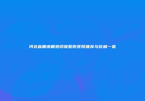 河北省眼皮眼泡切除整形医院推荐与价格一览