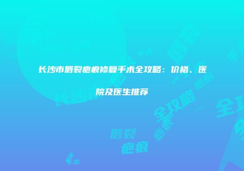 长沙市唇裂疤痕修复手术全攻略：价格、医院及医生推荐