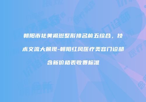 朝阳市祛黄褐斑整形排名前五综合，技术交流大展现-朝阳红风医疗美容门诊部含新价格表收费标准