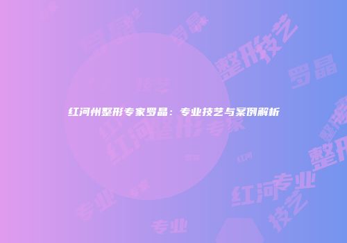 红河州整形专家罗晶：专业技艺与案例解析