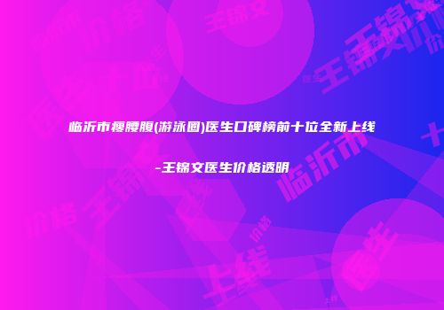 临沂市瘦腰腹(游泳圈)医生口碑榜前十位全新上线-王锦文医生价格透明