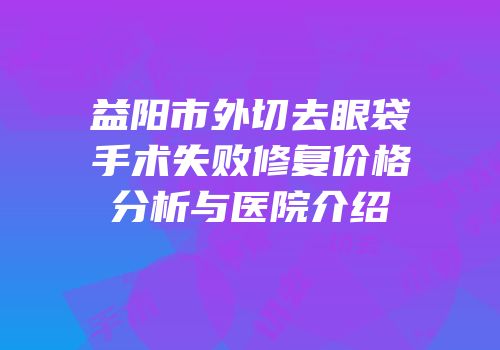 益阳市外切去眼袋手术失败修复价格分析与医院介绍
