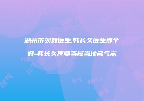 湖州市刘毅医生,韩长久医生那个好-韩长久医师当属当地名气高