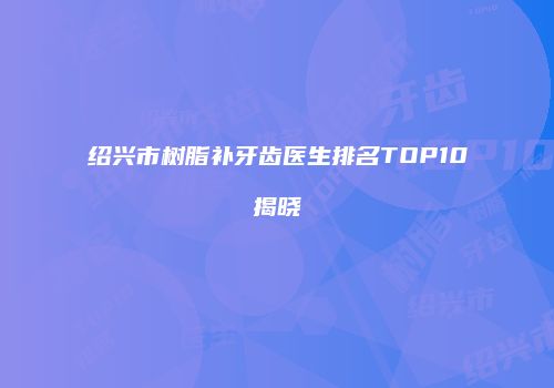 绍兴市树脂补牙齿医生排名TOP10揭晓