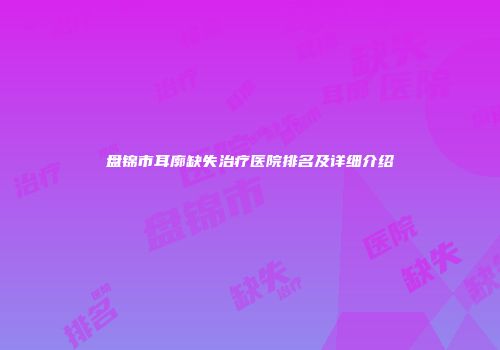 盘锦市耳廓缺失治疗医院排名及详细介绍