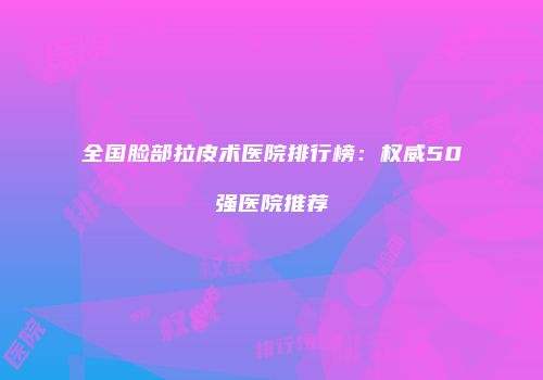 全国脸部拉皮术医院排行榜：权威50强医院推荐