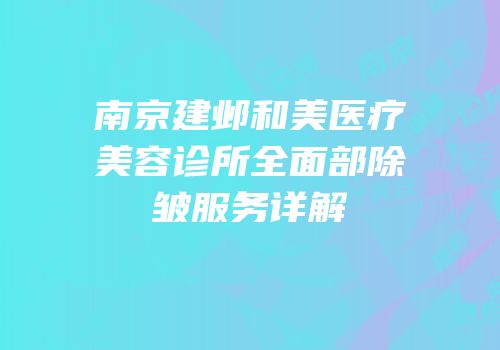 南京建邺和美医疗美容诊所全面部除皱服务详解