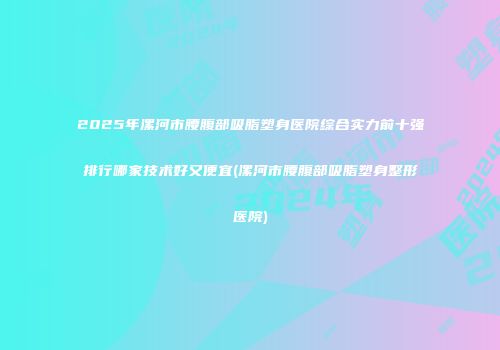 2025年漯河市腰腹部吸脂塑身医院综合实力前十强排行哪家技术好又便宜(漯河市腰腹部吸脂塑身整形医院)