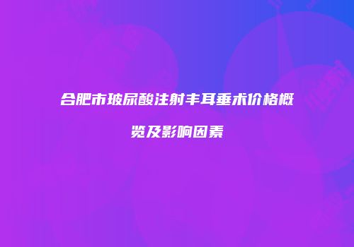 合肥市玻尿酸注射丰耳垂术价格概览及影响因素