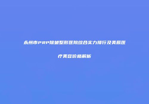 永州市PRP除皱整形医院综合实力排行及美辰医疗美容价格解析