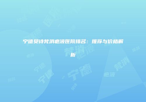 宁德贝诗梵消疤液医院排名：推荐与价格解析
