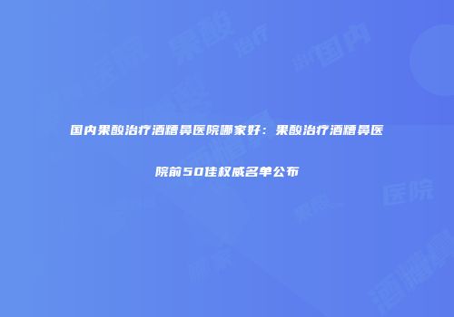 国内果酸治疗酒糟鼻医院哪家好：果酸治疗酒糟鼻医院前50佳权威名单公布