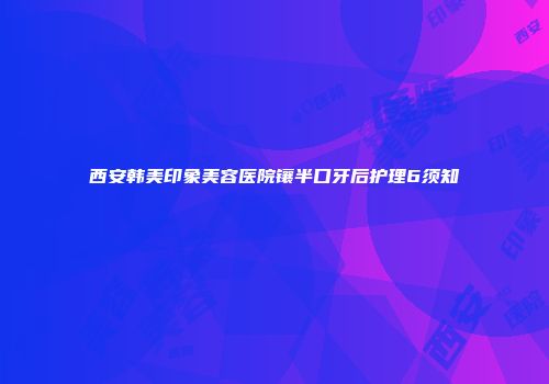 西安韩美印象美容医院镶半口牙后护理6须知