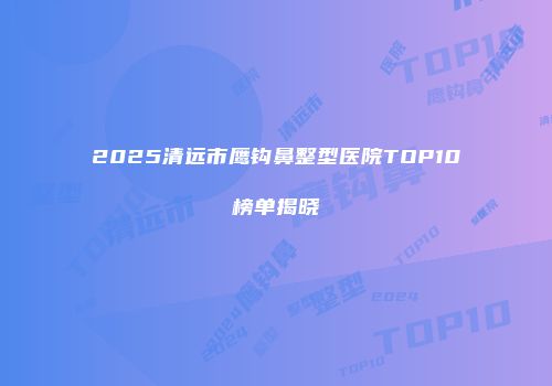 2025清远市鹰钩鼻整型医院TOP10榜单揭晓