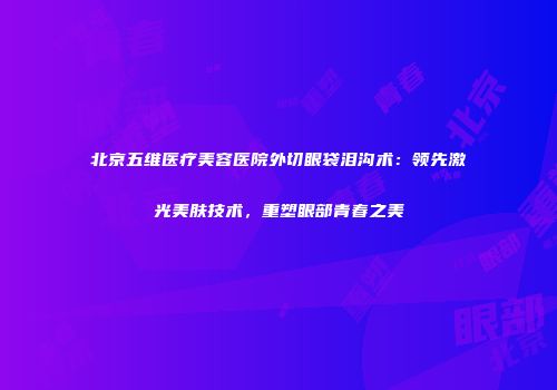 北京五维医疗美容医院外切眼袋泪沟术：领先激光美肤技术，重塑眼部青春之美