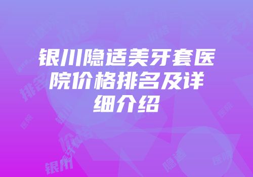 银川隐适美牙套医院价格排名及详细介绍