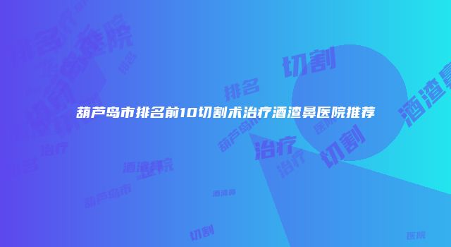 葫芦岛市排名前10切割术治疗酒渣鼻医院推荐