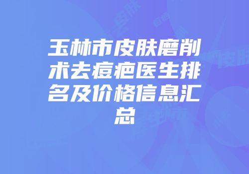 玉林市皮肤磨削术去痘疤医生排名及价格信息汇总