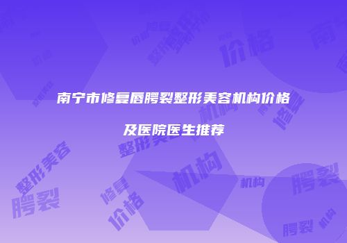 南宁市修复唇腭裂整形美容机构价格及医院医生推荐