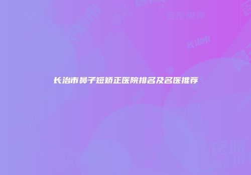 长治市鼻子短矫正医院排名及名医推荐