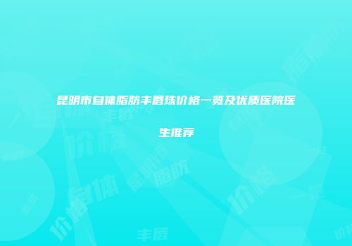 昆明市自体脂肪丰唇珠价格一览及优质医院医生推荐