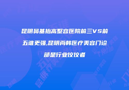 昆明鼻基抬高整容医院前三VS前五谁更强,昆明尚韩医疗美容门诊部是行业佼佼者
