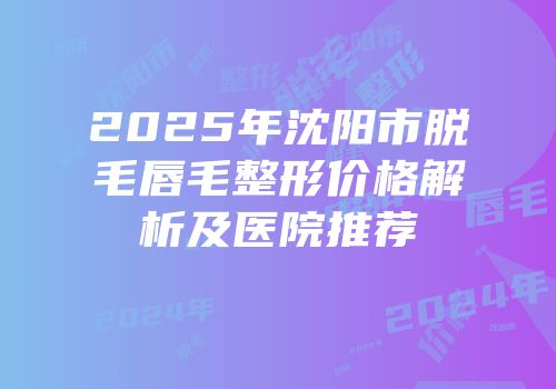 2025年沈阳市脱毛唇毛整形价格解析及医院推荐