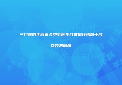 三门峡市手臂永久脱毛医生口碑排行榜前十名及收费解析