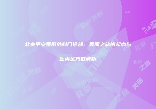 北京平安整形外科门诊部：美丽之旅的起点与医美全方位解析
