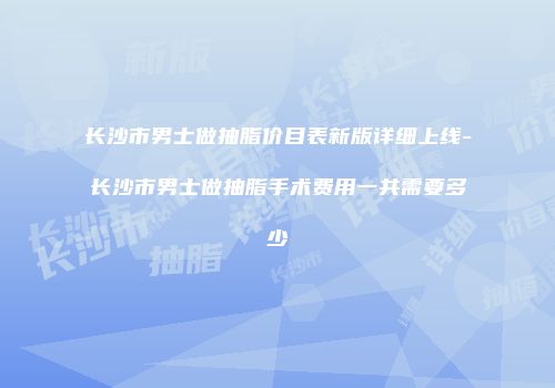 长沙市男士做抽脂价目表新版详细上线-长沙市男士做抽脂手术费用一共需要多少