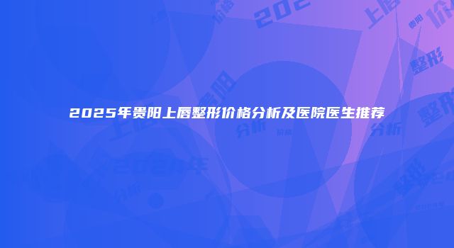 2025年贵阳上唇整形价格分析及医院医生推荐