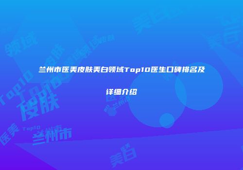 兰州市医美皮肤美白领域Top10医生口碑排名及详细介绍