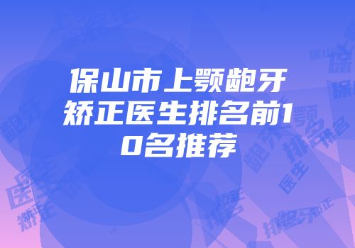 保山市上颚龅牙矫正医生排名前10名推荐