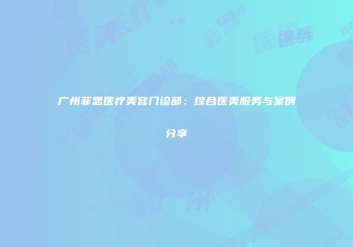 广州菲思医疗美容门诊部：综合医美服务与案例分享