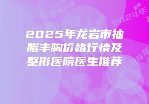 2025年龙岩市抽脂丰胸价格行情及整形医院医生推荐