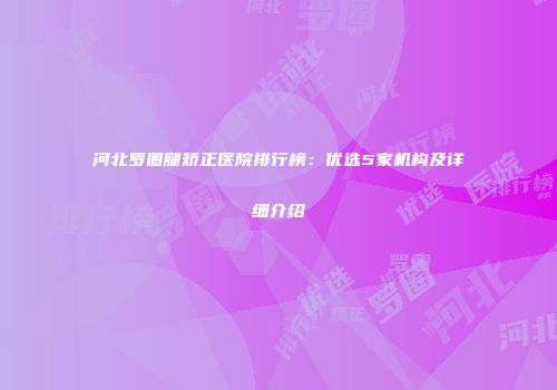 河北罗圈腿矫正医院排行榜：优选5家机构及详细介绍