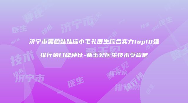 济宁市黑脸娃娃缩小毛孔医生综合实力top10强排行榜口碑评比-贾玉见医生技术受肯定