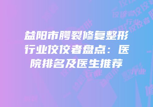 益阳市腭裂修复整形行业佼佼者盘点：医院排名及医生推荐