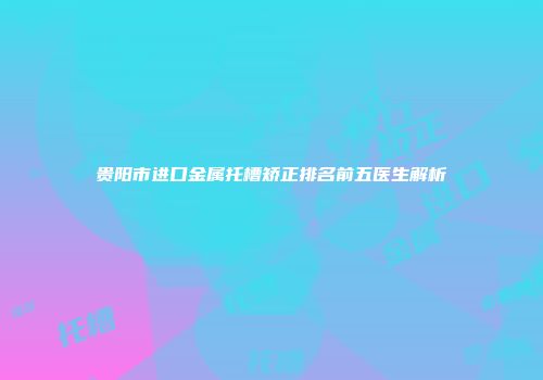 贵阳市进口金属托槽矫正排名前五医生解析