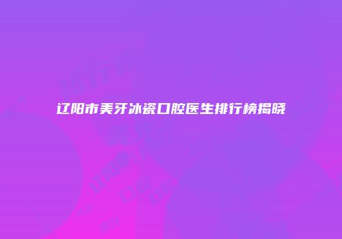 辽阳市美牙冰瓷口腔医生排行榜揭晓