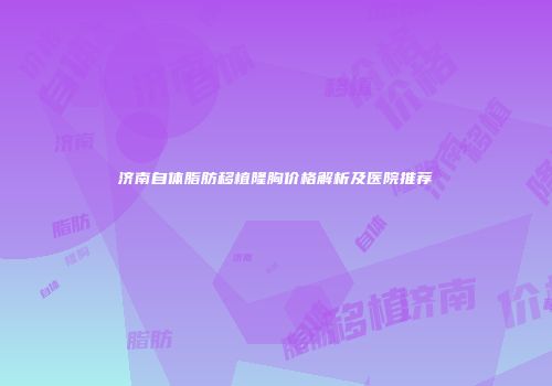济南自体脂肪移植隆胸价格解析及医院推荐