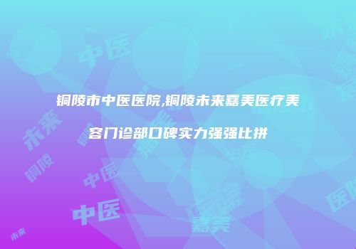 铜陵市中医医院,铜陵未来嘉美医疗美容门诊部口碑实力强强比拼